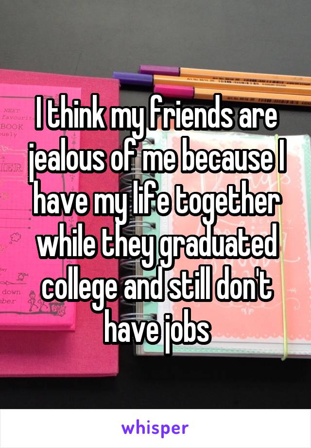 I think my friends are jealous of me because I have my life together while they graduated college and still don't have jobs