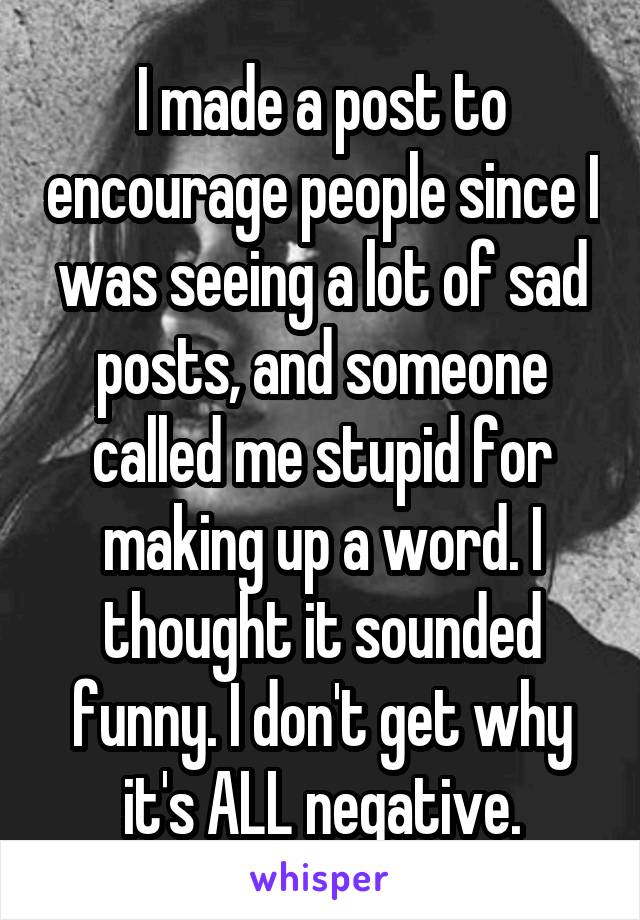 I made a post to encourage people since I was seeing a lot of sad posts, and someone called me stupid for making up a word. I thought it sounded funny. I don't get why it's ALL negative.