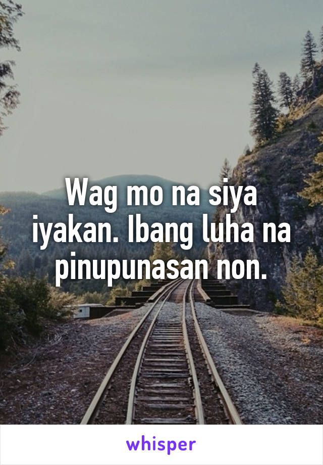 Wag mo na siya iyakan. Ibang luha na pinupunasan non.