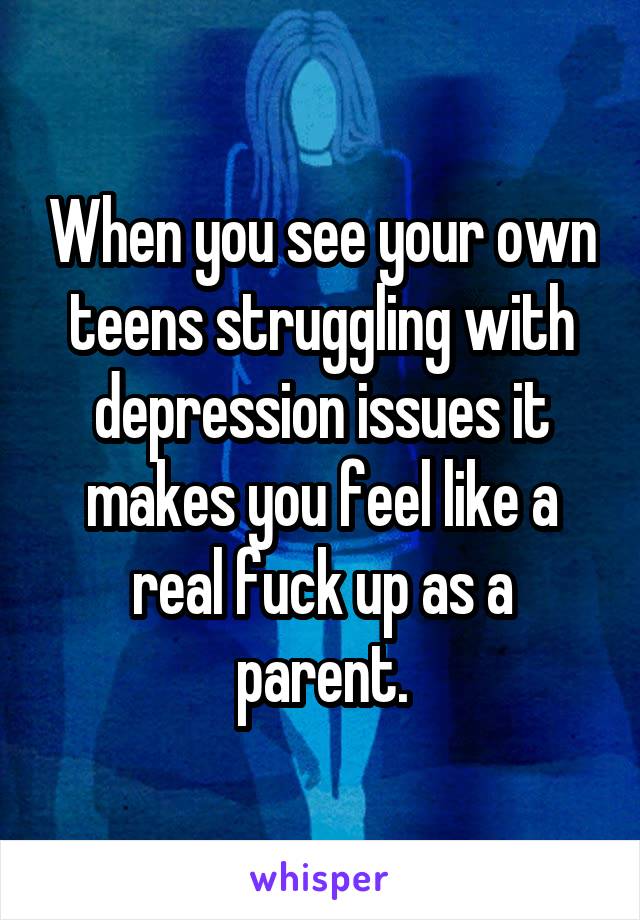 When you see your own teens struggling with depression issues it makes you feel like a real fuck up as a parent.