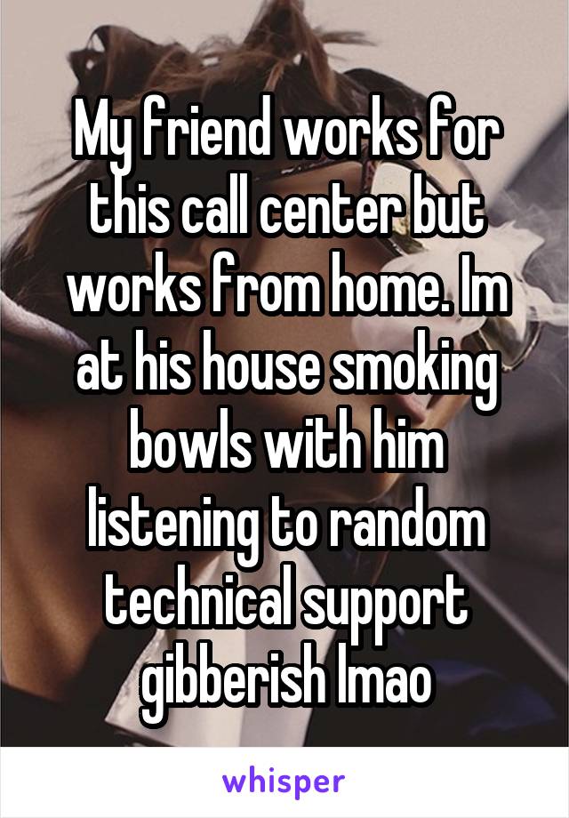 My friend works for this call center but works from home. Im at his house smoking bowls with him listening to random technical support gibberish lmao