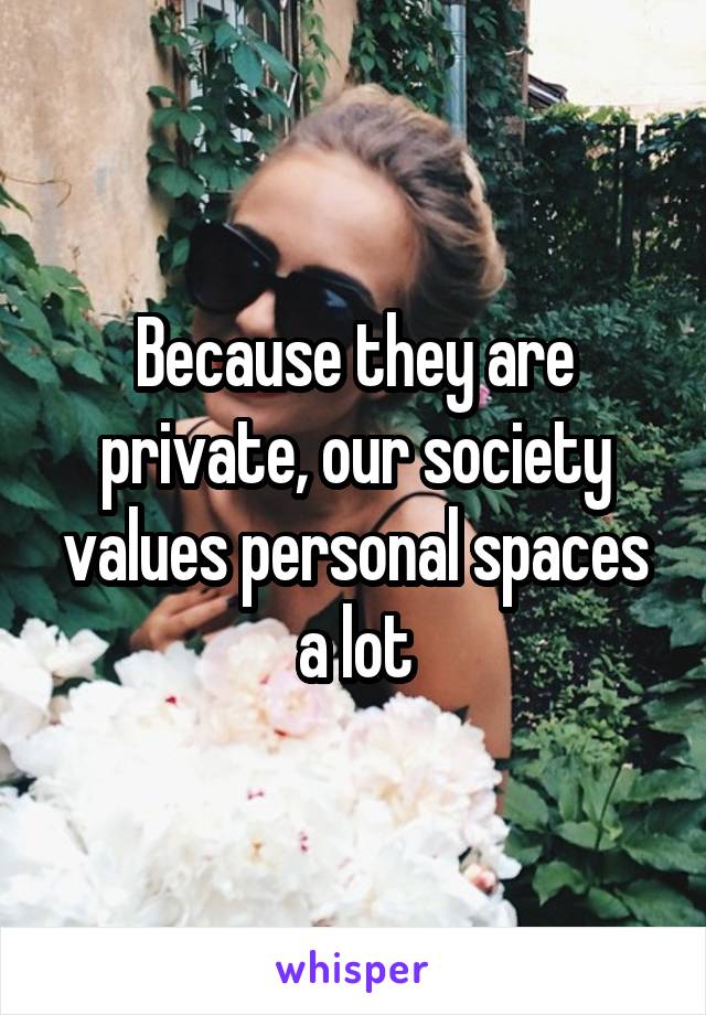 Because they are private, our society values personal spaces a lot