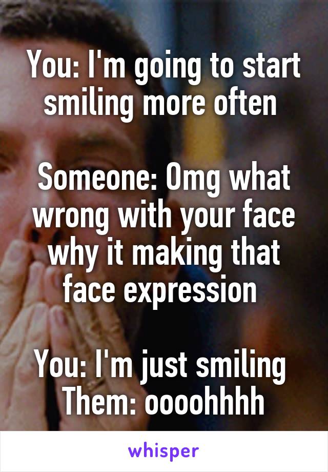 You: I'm going to start smiling more often 

Someone: Omg what wrong with your face why it making that face expression 

You: I'm just smiling 
Them: oooohhhh