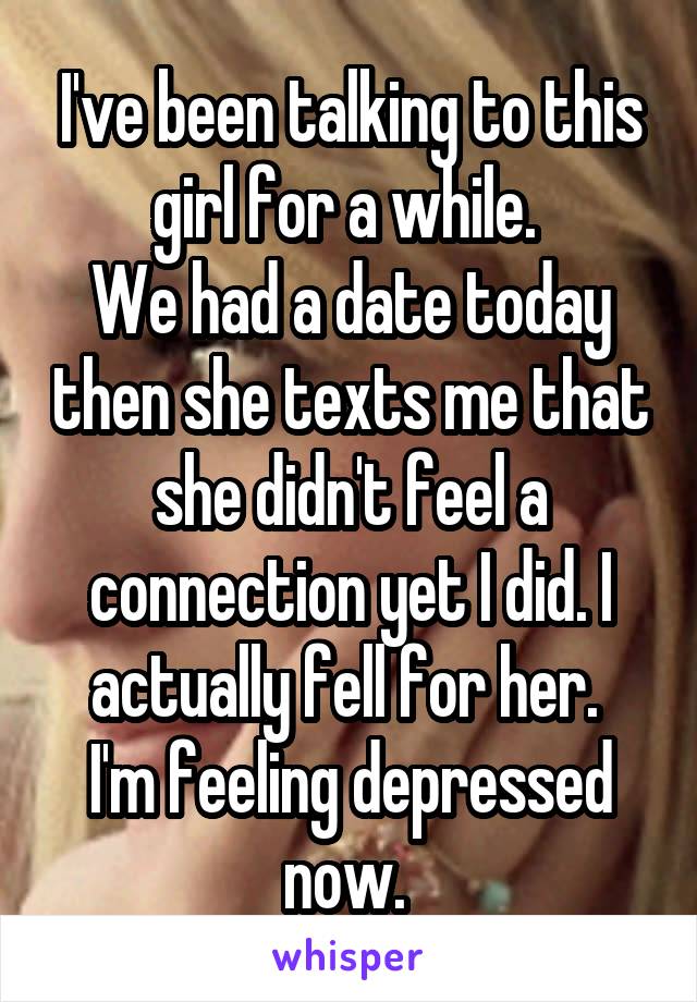 I've been talking to this girl for a while. 
We had a date today then she texts me that she didn't feel a connection yet I did. I actually fell for her. 
I'm feeling depressed now. 