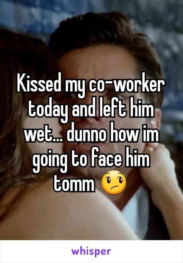 Kissed my co-worker today and left him wet... dunno how im going to face him tomm 😞
