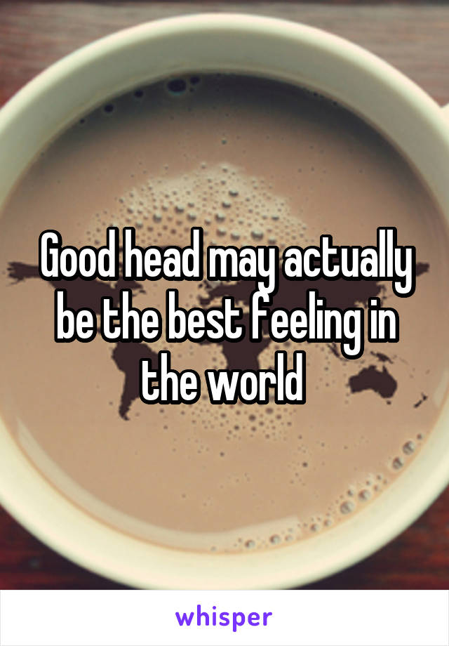 Good head may actually be the best feeling in the world 