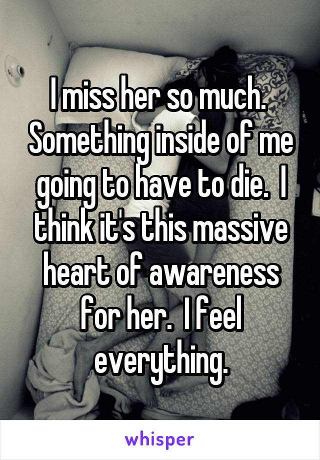 I miss her so much.  Something inside of me going to have to die.  I think it's this massive heart of awareness for her.  I feel everything.