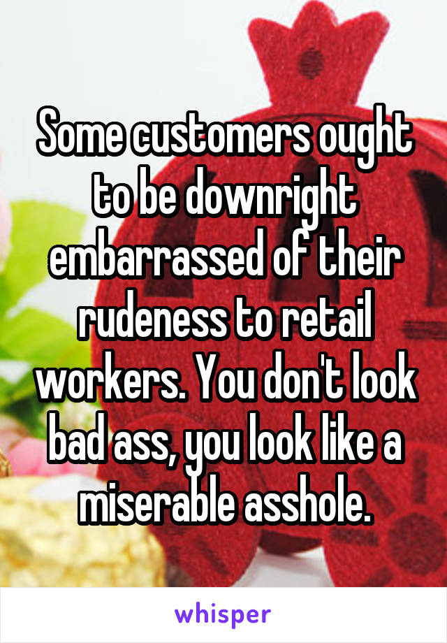 Some customers ought to be downright embarrassed of their rudeness to retail workers. You don't look bad ass, you look like a miserable asshole.