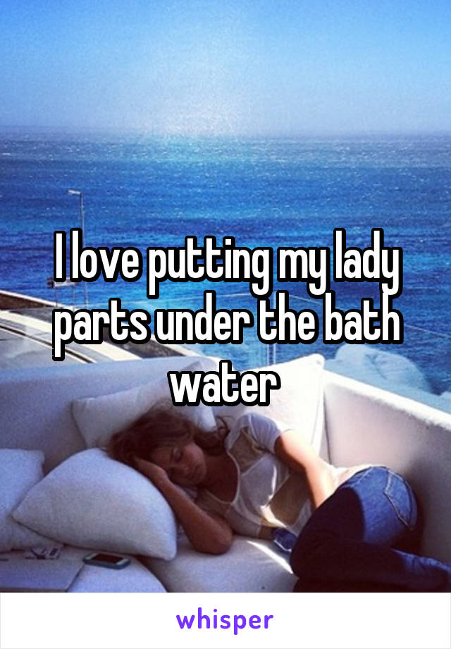 I love putting my lady parts under the bath water 