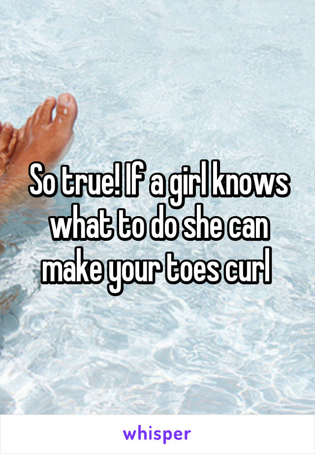 So true! If a girl knows what to do she can make your toes curl 