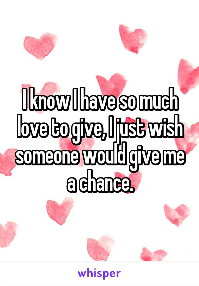 I know I have so much love to give, I just wish someone would give me a chance.