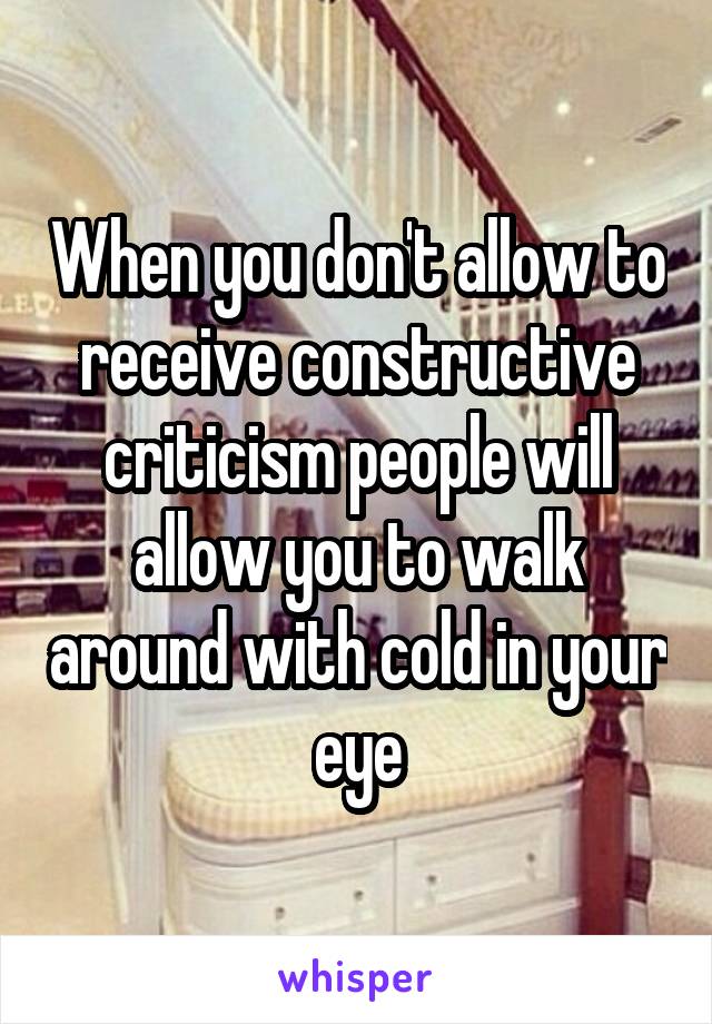 When you don't allow to receive constructive criticism people will allow you to walk around with cold in your eye