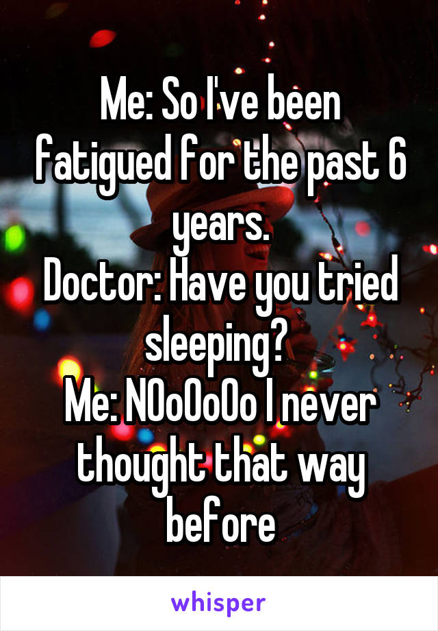 Me: So I've been fatigued for the past 6 years.
Doctor: Have you tried sleeping? 
Me: N0o0o0o I never thought that way before