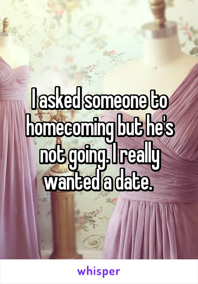 I asked someone to homecoming but he's not going. I really wanted a date. 