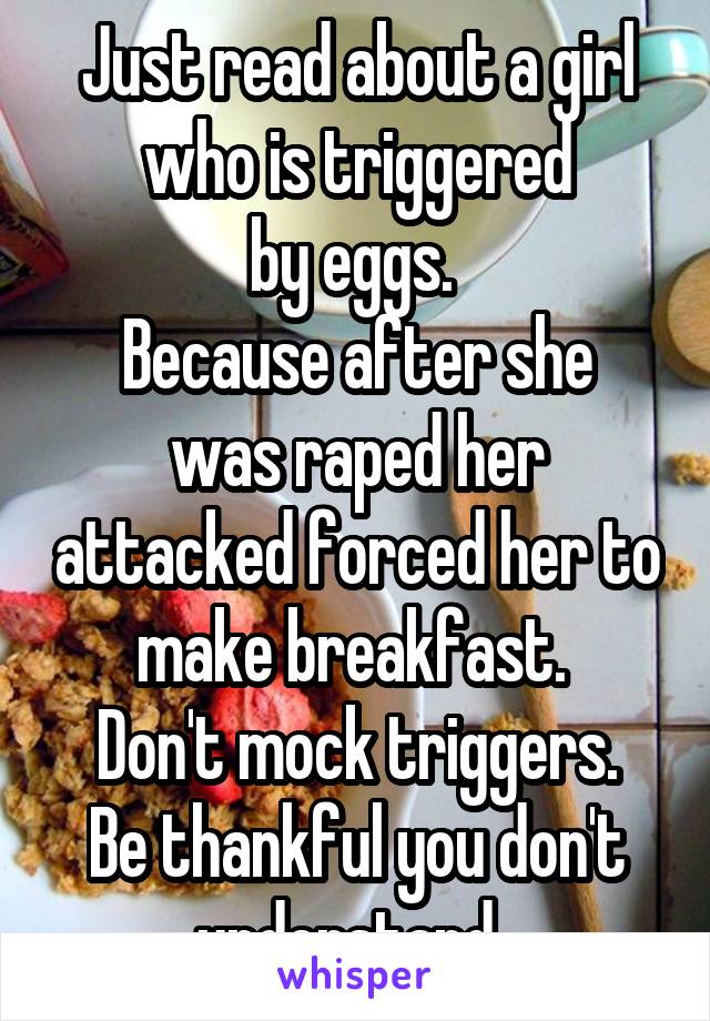 Just read about a girl who is triggered
by eggs. 
Because after she was raped her attacked forced her to make breakfast. 
Don't mock triggers.
Be thankful you don't understand. 