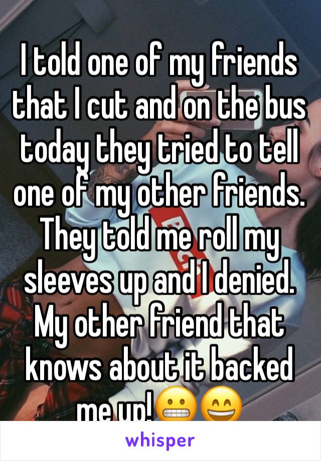 I told one of my friends that I cut and on the bus today they tried to tell one of my other friends. They told me roll my sleeves up and I denied. My other friend that knows about it backed me up!😬😄