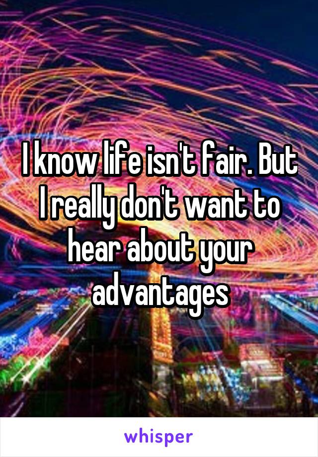 I know life isn't fair. But I really don't want to hear about your advantages