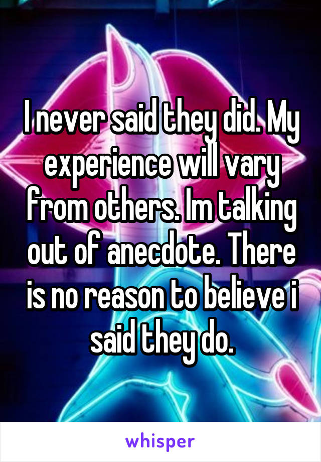 I never said they did. My experience will vary from others. Im talking out of anecdote. There is no reason to believe i said they do.