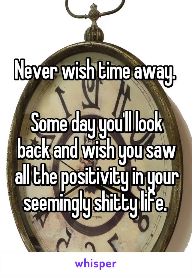 Never wish time away. 

Some day you'll look back and wish you saw all the positivity in your seemingly shitty life. 