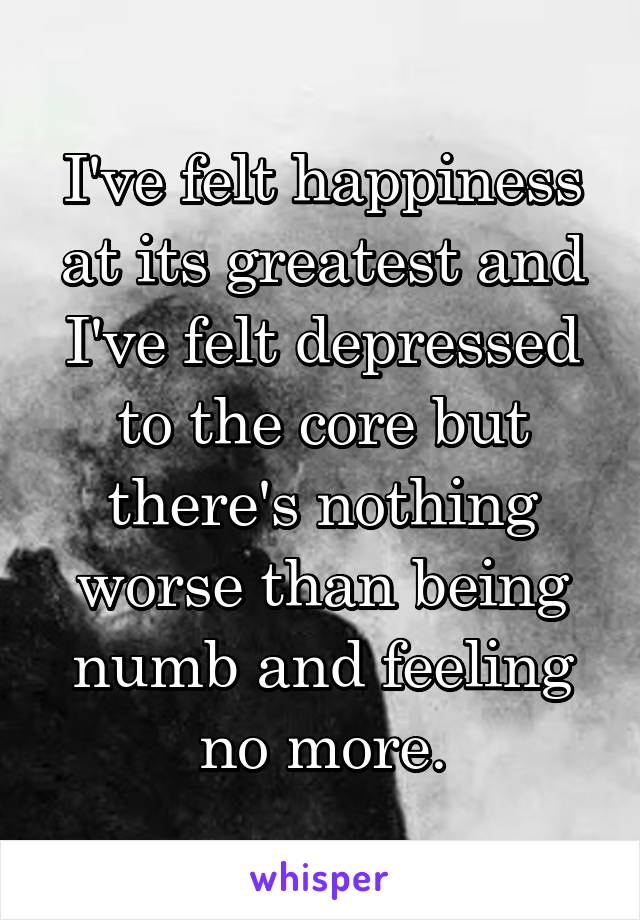 I've felt happiness at its greatest and I've felt depressed to the core but there's nothing worse than being numb and feeling no more.