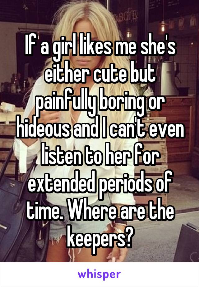 If a girl likes me she's either cute but painfully boring or hideous and I can't even listen to her for extended periods of time. Where are the keepers?