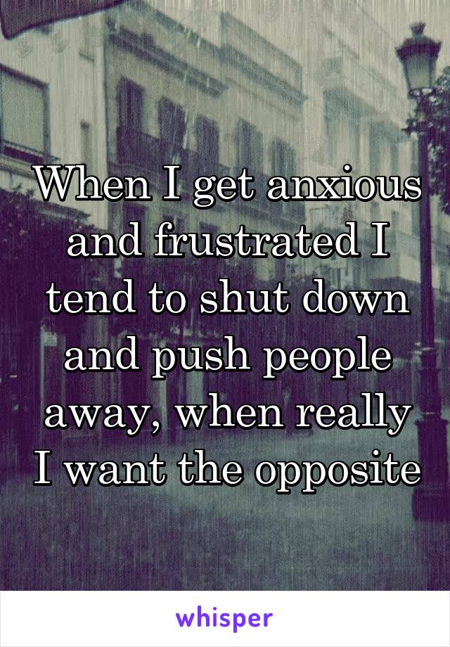 When I get anxious and frustrated I tend to shut down and push people away, when really I want the opposite