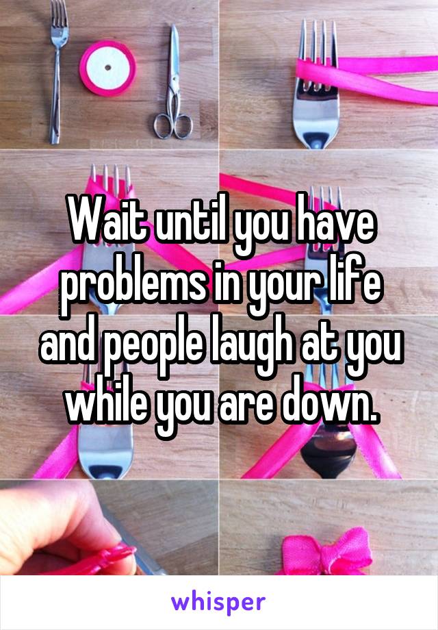 Wait until you have problems in your life and people laugh at you while you are down.