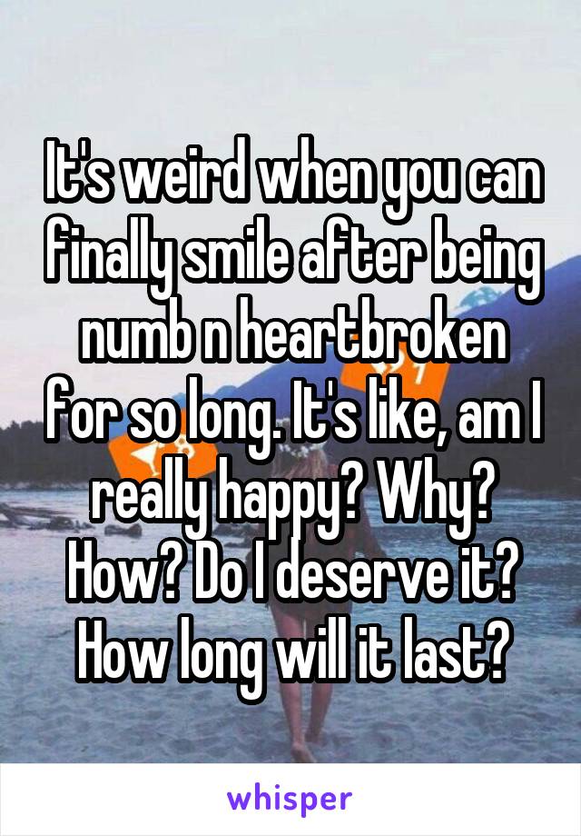 It's weird when you can finally smile after being numb n heartbroken for so long. It's like, am I really happy? Why? How? Do I deserve it? How long will it last?