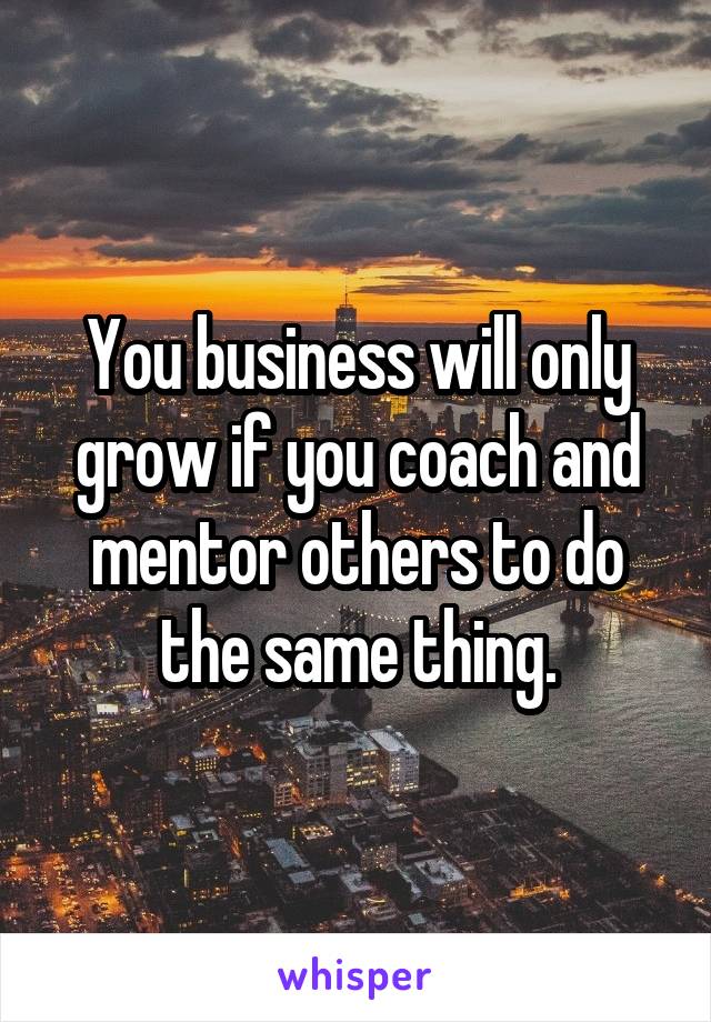 You business will only grow if you coach and mentor others to do the same thing.