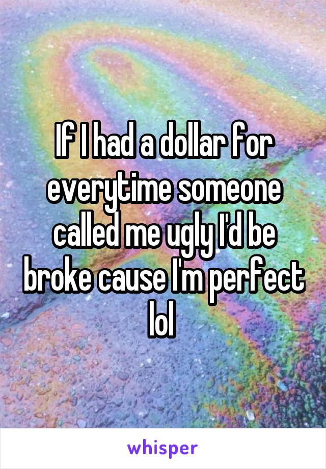 If I had a dollar for everytime someone called me ugly I'd be broke cause I'm perfect lol 