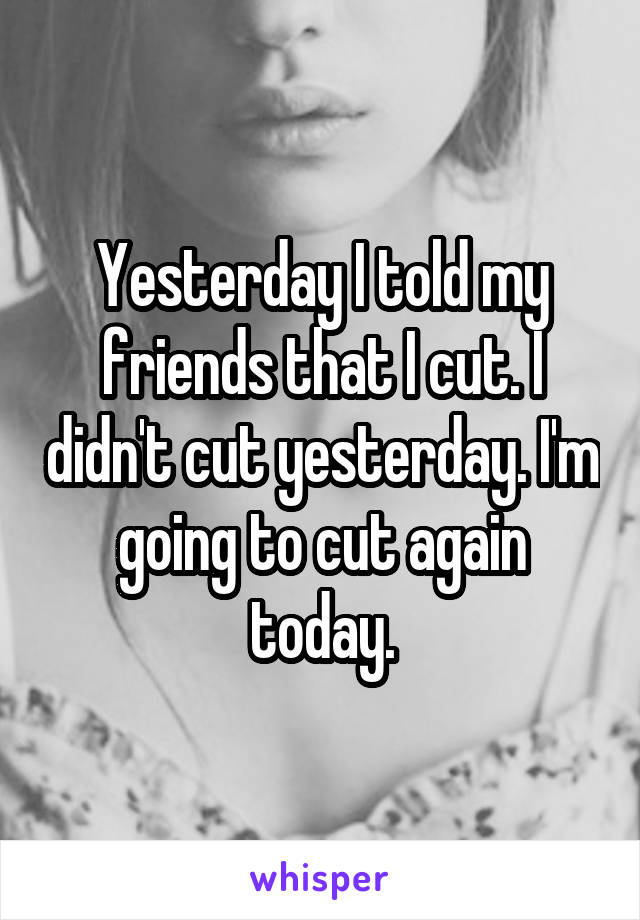 Yesterday I told my friends that I cut. I didn't cut yesterday. I'm going to cut again today.