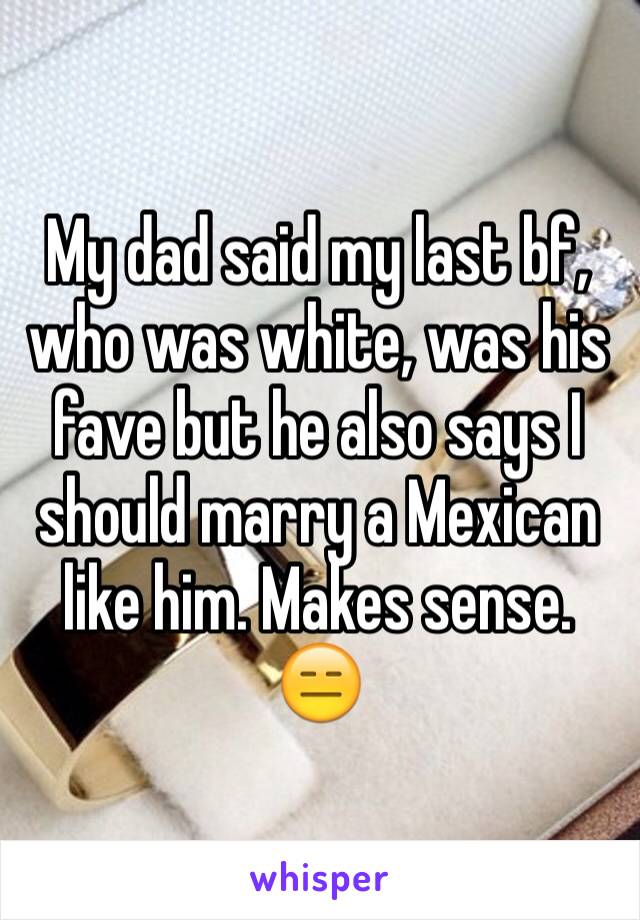 My dad said my last bf, who was white, was his fave but he also says I should marry a Mexican like him. Makes sense. 
😑