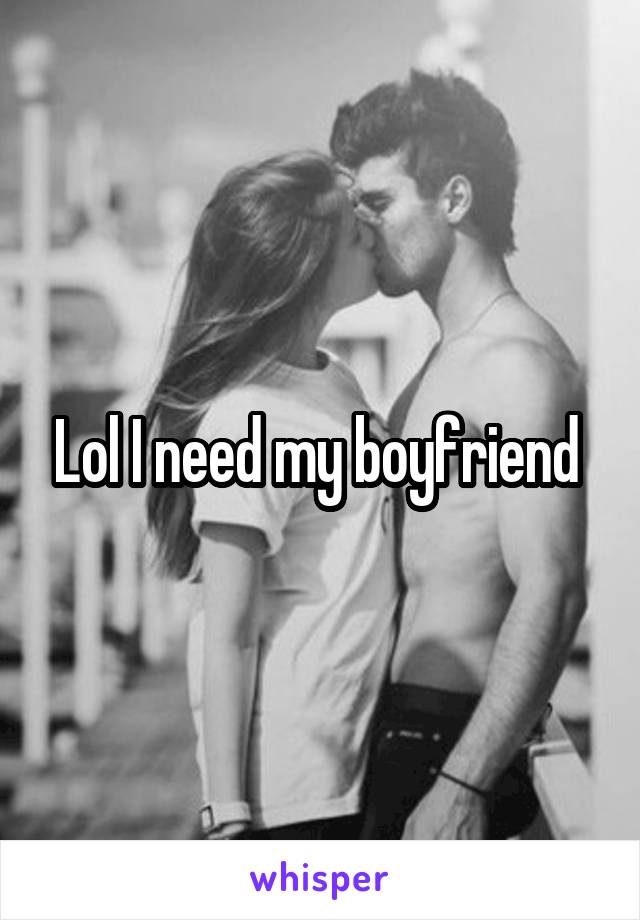 Lol I need my boyfriend 