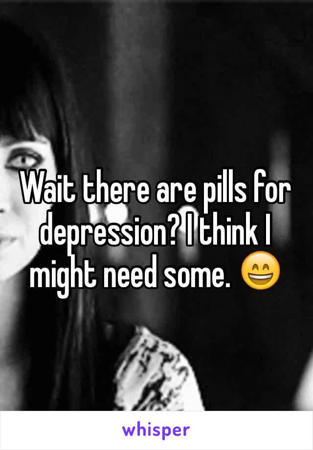 Wait there are pills for depression? I think I might need some. 😄