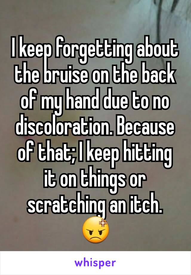 I keep forgetting about the bruise on the back of my hand due to no discoloration. Because of that; I keep hitting it on things or scratching an itch. 😡