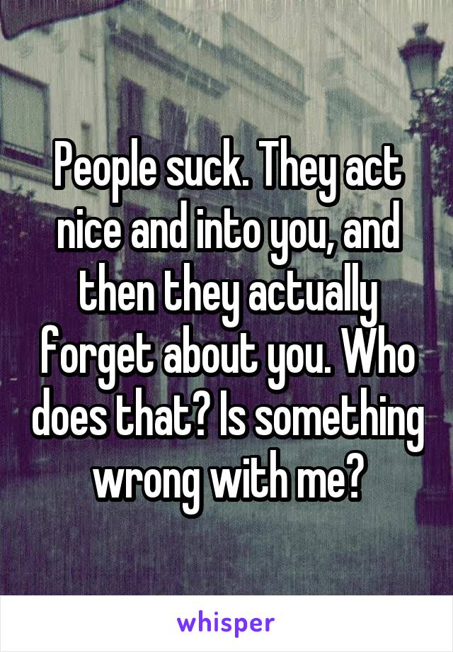 People suck. They act nice and into you, and then they actually forget about you. Who does that? Is something wrong with me?