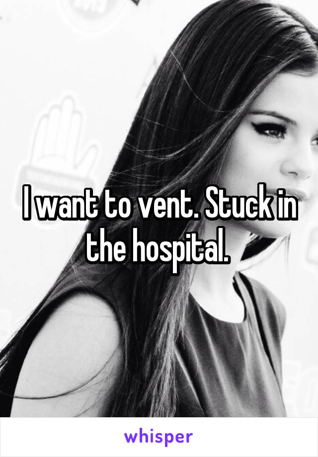 I want to vent. Stuck in the hospital. 