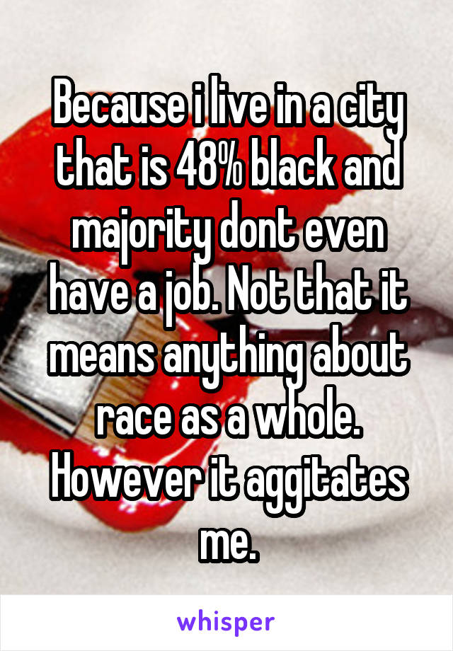 Because i live in a city that is 48% black and majority dont even have a job. Not that it means anything about race as a whole. However it aggitates me.