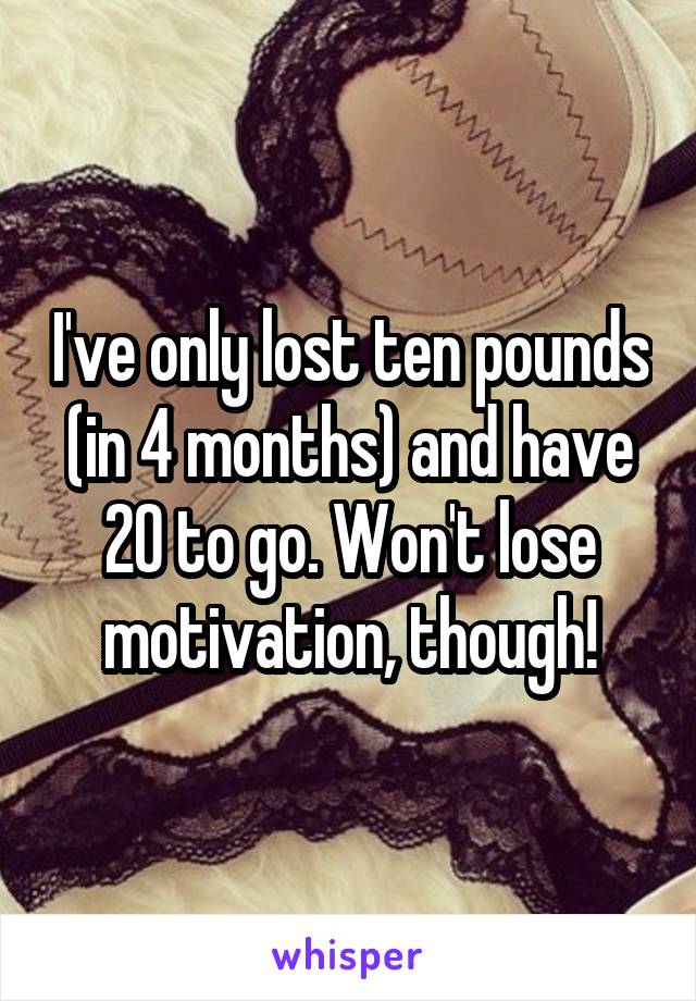 I've only lost ten pounds (in 4 months) and have 20 to go. Won't lose motivation, though!