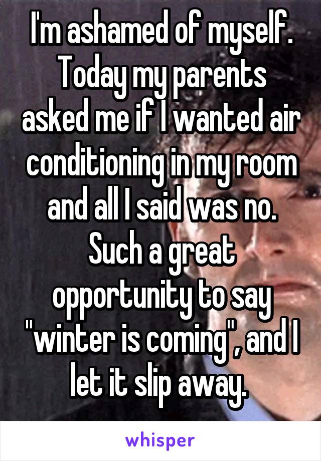 I'm ashamed of myself.
Today my parents asked me if I wanted air conditioning in my room and all I said was no. Such a great opportunity to say "winter is coming", and I let it slip away. 
