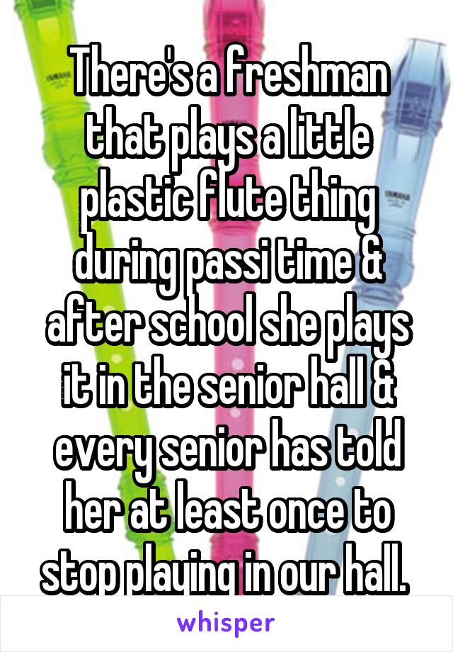 There's a freshman that plays a little plastic flute thing during passi time & after school she plays it in the senior hall & every senior has told her at least once to stop playing in our hall. 