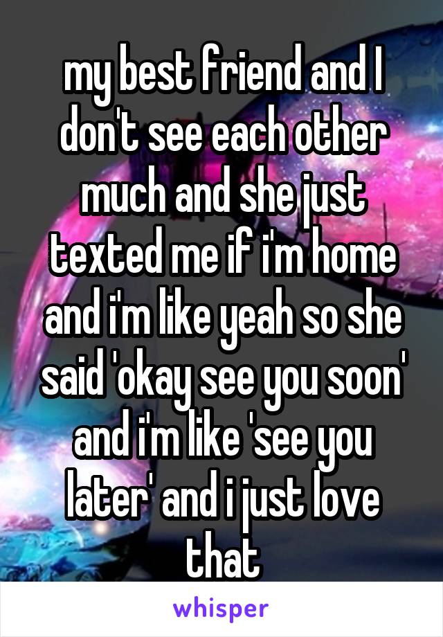 my best friend and I don't see each other much and she just texted me if i'm home and i'm like yeah so she said 'okay see you soon' and i'm like 'see you later' and i just love that