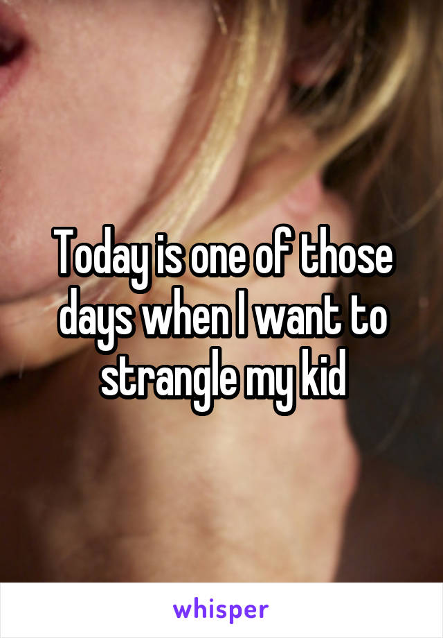 Today is one of those days when I want to strangle my kid