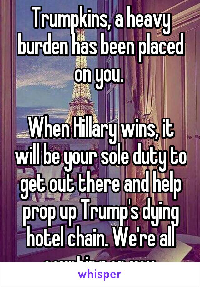 Trumpkins, a heavy burden has been placed on you. 

When Hillary wins, it will be your sole duty to get out there and help prop up Trump's dying hotel chain. We're all counting on you 