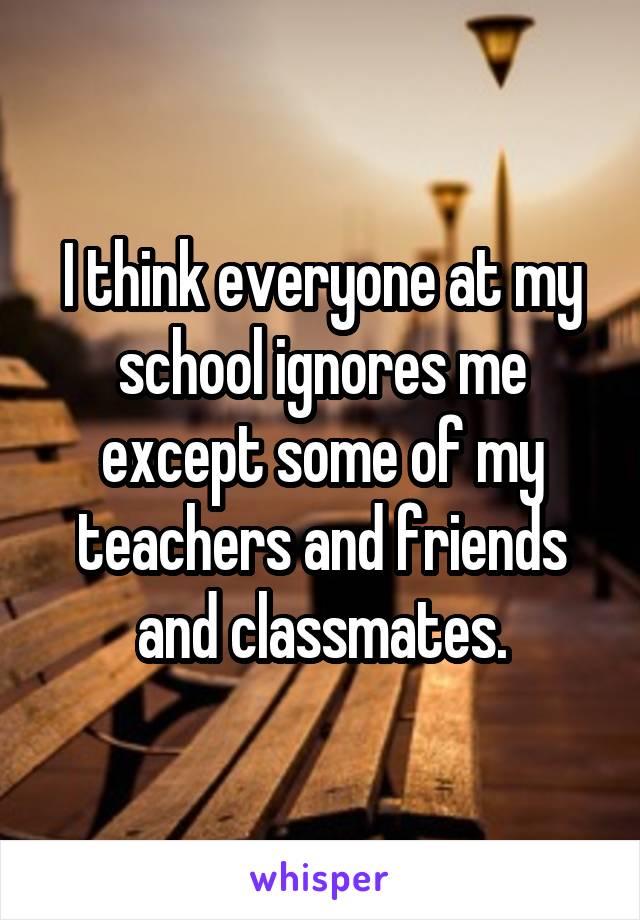 I think everyone at my school ignores me except some of my teachers and friends and classmates.