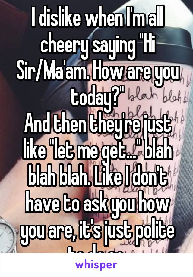 I dislike when I'm all cheery saying "Hi Sir/Ma'am. How are you today?"
And then they're just like "let me get..." blah blah blah. Like I don't have to ask you how you are, it's just polite to do so.