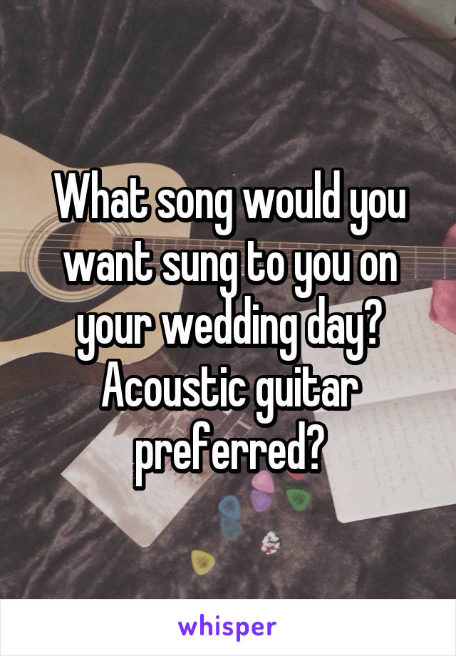 What song would you want sung to you on your wedding day? Acoustic guitar preferred?