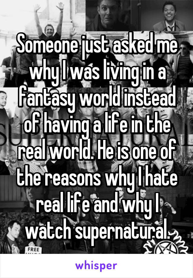 Someone just asked me why I was living in a fantasy world instead of having a life in the real world. He is one of the reasons why I hate real life and why I watch supernatural.