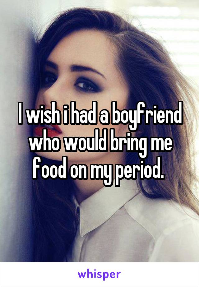 I wish i had a boyfriend who would bring me food on my period. 