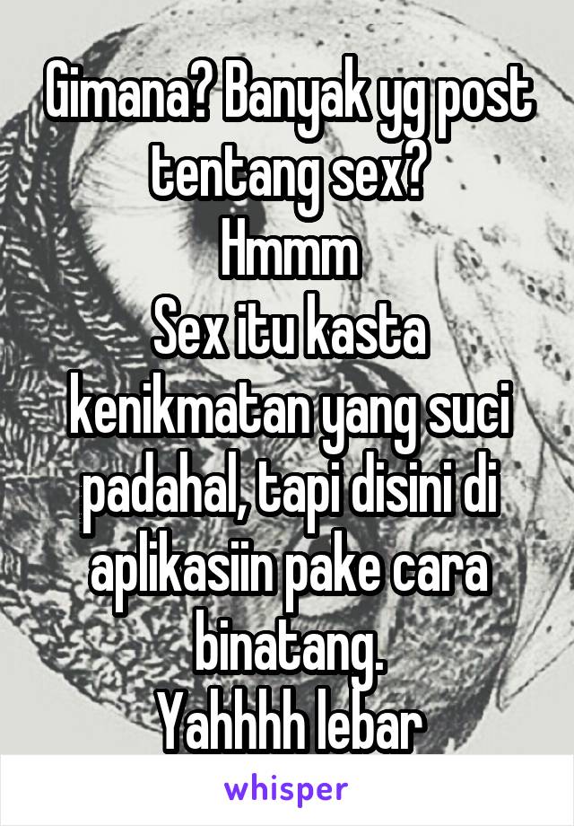 Gimana? Banyak yg post tentang sex?
Hmmm
Sex itu kasta kenikmatan yang suci padahal, tapi disini di aplikasiin pake cara binatang.
Yahhhh lebar